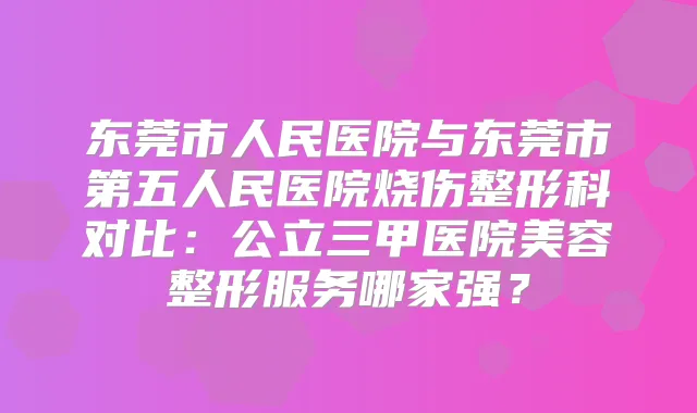 东莞市人民医院与东莞市第五人民医院烧伤整形科对比：公立三甲医院美容整形服务哪家强？