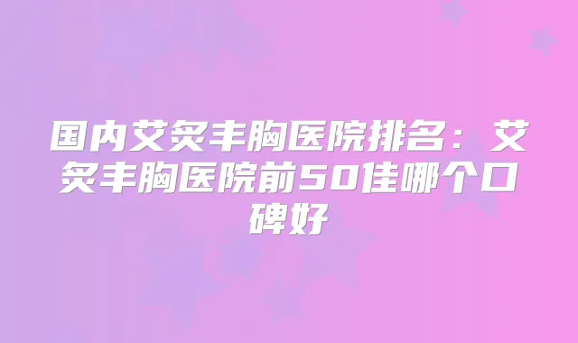 国内艾炙丰胸医院排名：艾炙丰胸医院前50佳哪个口碑好