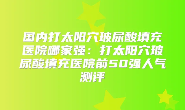 国内打太阳穴玻尿酸填充医院哪家强：打太阳穴玻尿酸填充医院前50强人气测评