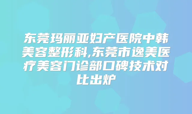 东莞玛丽亚妇产医院中韩美容整形科,东莞市逸美医疗美容门诊部口碑技术对比出炉