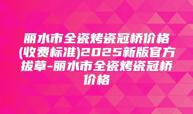 丽水市全瓷烤瓷冠桥价格(收费标准)2025新版官方拔草-丽水市全瓷烤瓷冠桥价格