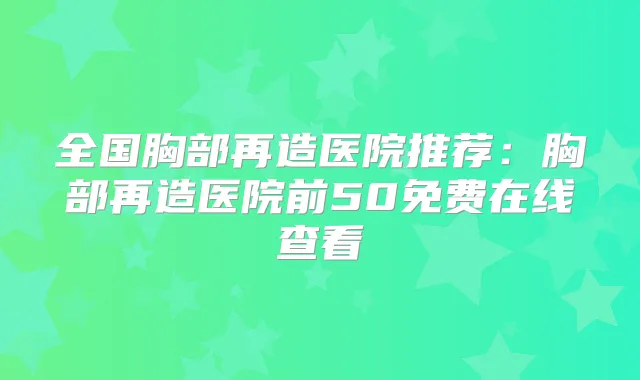 全国胸部再造医院推荐：胸部再造医院前50免费在线查看