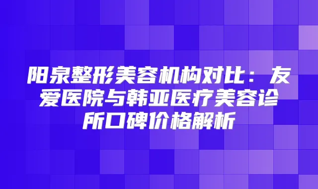 阳泉整形美容机构对比：友爱医院与韩亚医疗美容诊所口碑价格解析
