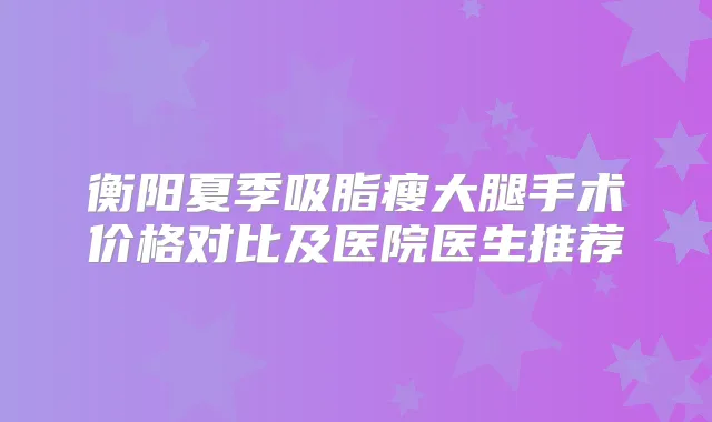 衡阳夏季吸脂瘦大腿手术价格对比及医院医生推荐