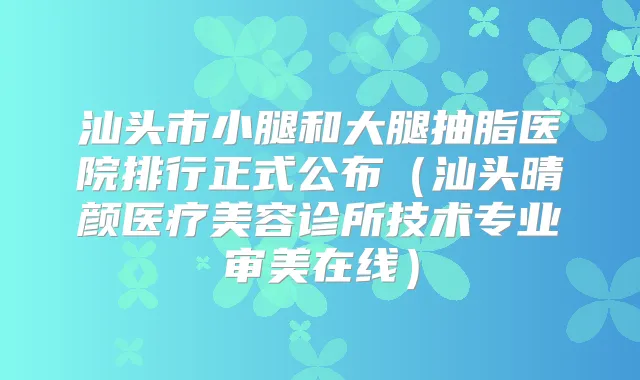 汕头市小腿和大腿抽脂医院排行正式公布（汕头晴颜医疗美容诊所技术专业审美在线）