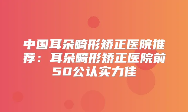 中国耳朵畸形矫正医院推荐:耳朵畸形矫正医院前50公认实力佳