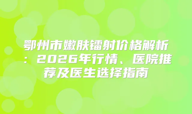 鄂州市嫩肤镭射价格解析:2026年行情、医院推荐及医生选择指南