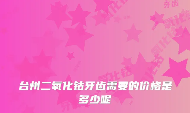 台州二氧化钴牙齿需要的价格是多少呢