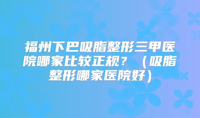 福州下巴吸脂整形三甲医院哪家比较正规？（吸脂整形哪家医院好）