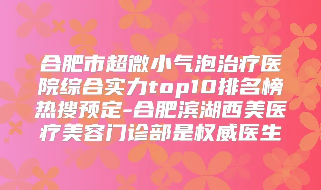 合肥市超微小气泡医院综合实力top10排名榜热搜预定-合肥滨湖西美医疗美容门诊部是医生