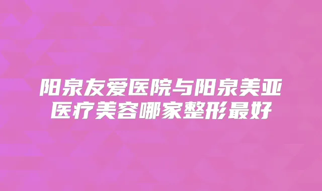 阳泉友爱医院与阳泉美亚医疗美容哪家整形好