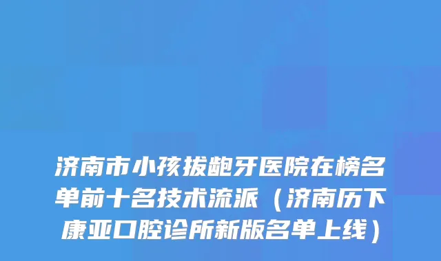 济南市小孩拔龅牙医院在榜名单前十名技术流派（济南历下康亚口腔诊所新版名单上线）