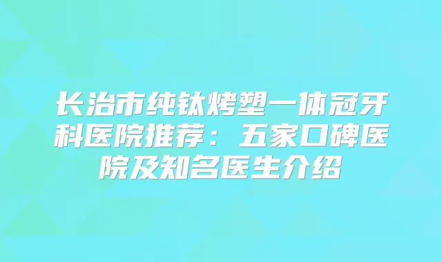 长治市纯钛烤塑一体冠牙科医院推荐：五家口碑医院及知名医生介绍