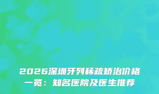 2026深圳牙列稀疏矫治价格一览：知名医院及医生推荐