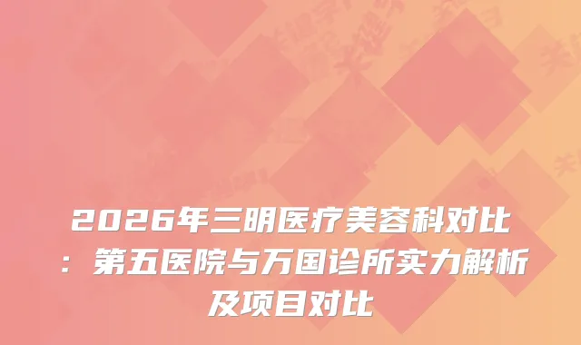2026年三明医疗美容科对比：第五医院与万国诊所实力解析及项目对比