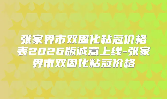 张家界市双固化粘冠价格表2026版诚意上线-张家界市双固化粘冠价格