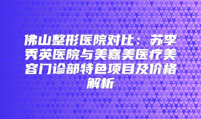 佛山整形医院对比：苏李秀英医院与美嘉美医疗美容门诊部特色项目及价格解析
