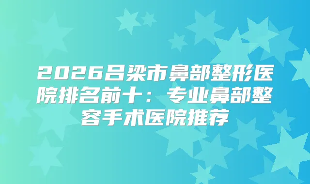 2026吕梁市鼻部整形医院排名前十：专业鼻部整容手术医院推荐