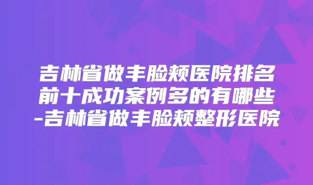 吉林省做丰脸颊医院排名前十成功案例多的有哪些-吉林省做丰脸颊整形医院