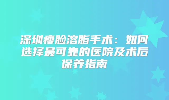 深圳瘦脸溶脂手术：如何选择可靠的医院及术后保养指南