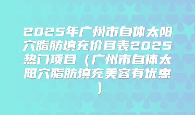 2025年广州市自体太阳穴脂肪填充价目表2025热门项目（广州市自体太阳穴脂肪填充美容有优惠）