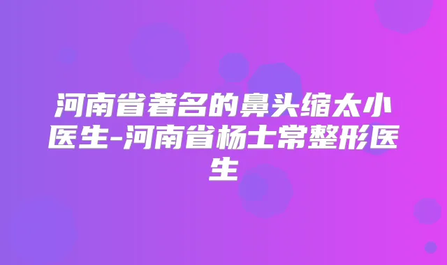 河南省著名的鼻头缩太小医生-河南省杨士常整形医生