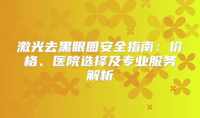 激光去黑眼圈安全指南:价格、医院选择及专业服务解析
