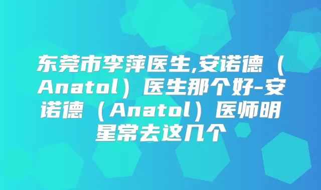 东莞市李萍医生,安诺德（Anatol）医生那个好-安诺德（Anatol）医师明星常去这几个