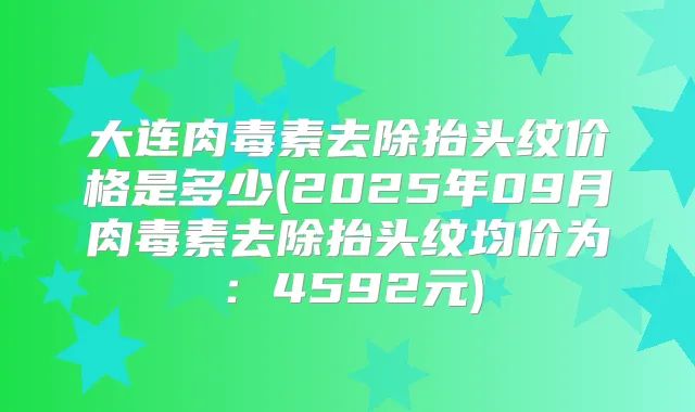 大连去除抬头纹价格是多少(2025年09月去除抬头纹均价为：4592元)