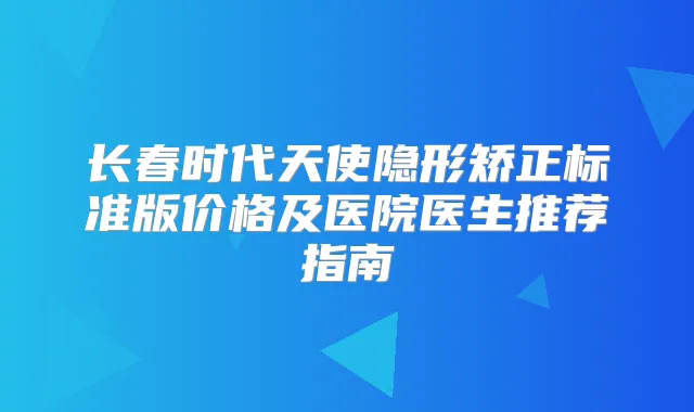 长春时代天使隐形矫正标准版价格及医院医生推荐指南