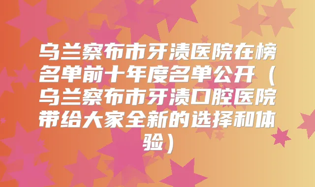 乌兰察布市牙渍医院在榜名单前十年度名单公开（乌兰察布市牙渍口腔医院带给大家全新的选择和体验）