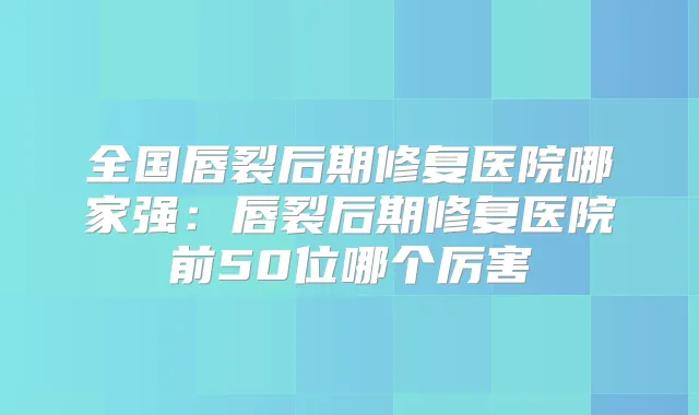 全国唇裂后期修复医院哪家强：唇裂后期修复医院前50位哪个厉害