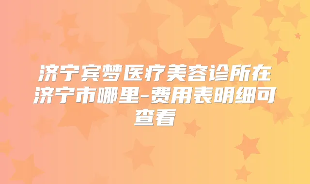 济宁宾梦医疗美容诊所在济宁市哪里-费用表明细可查看