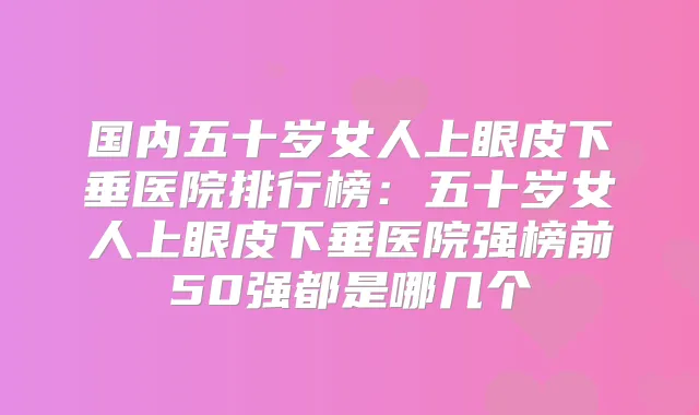 国内五十岁女人上眼皮下垂医院排行榜：五十岁女人上眼皮下垂医院强榜前50强都是哪几个