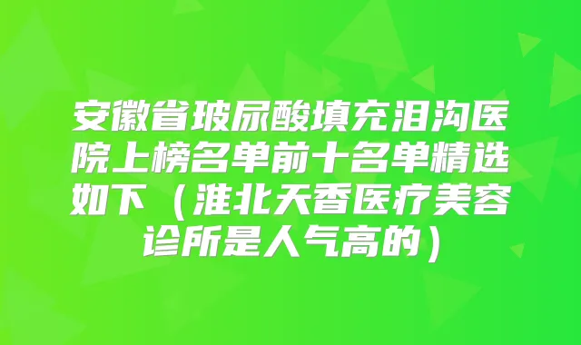 安徽省玻尿酸填充泪沟医院上榜名单前十名单精选如下(淮北天香医疗美容诊所是人气高的)