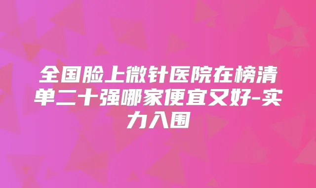 全国脸上微针医院在榜清单二十强哪家便宜又好-实力入围