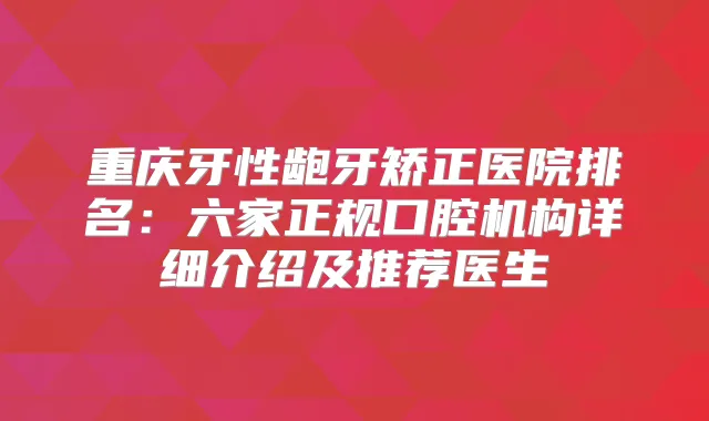 重庆牙性龅牙矫正医院排名：六家正规口腔机构详细介绍及推荐医生
