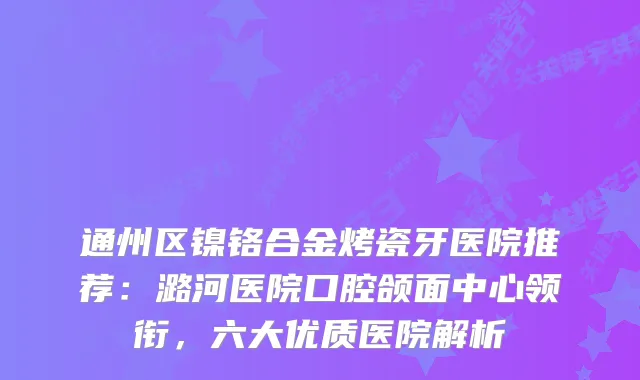 通州区镍铬合金烤瓷牙医院推荐：潞河医院口腔颌面中心领衔，六大优质医院解析