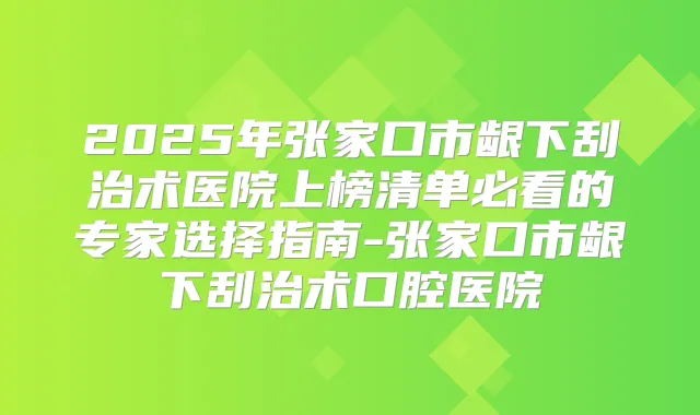 2025年张家口市龈下刮治术医院上榜清单必看的专家选择指南-张家口市龈下刮治术口腔医院
