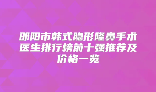 邵阳市韩式隐形隆鼻手术医生排行榜前十强推荐及价格一览