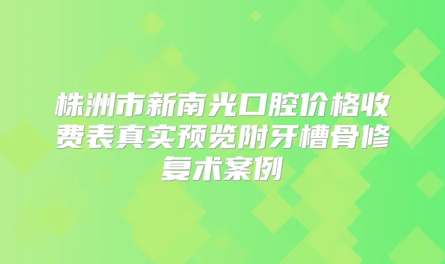 株洲市新南光口腔价格收费表真实预览附牙槽骨修复术案例