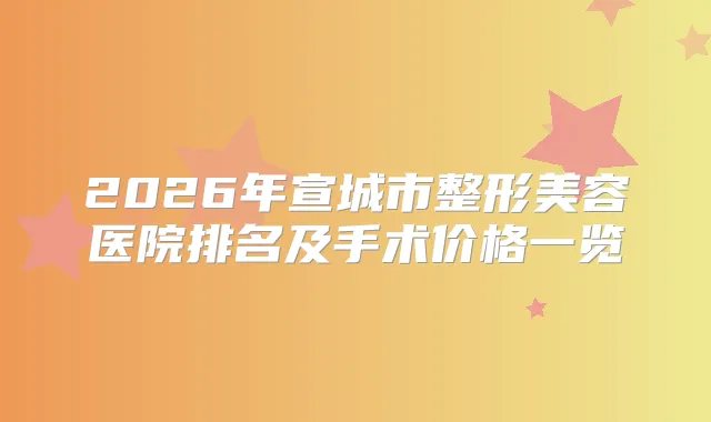2026年宣城市整形美容医院排名及手术价格一览