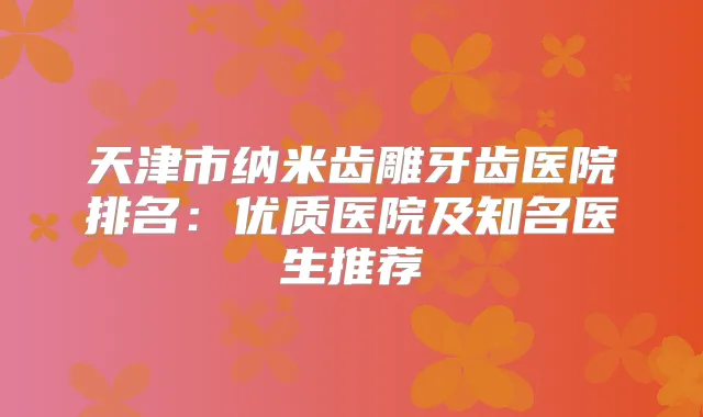 天津市纳米齿雕牙齿医院排名：优质医院及知名医生推荐