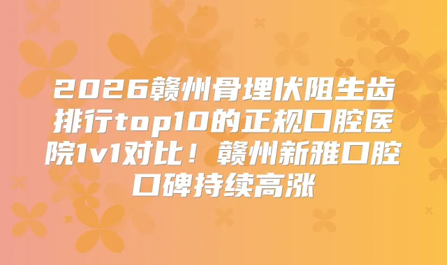 2026赣州骨埋伏阻生齿排行top10的正规口腔医院1v1对比！赣州新雅口腔口碑持续高涨