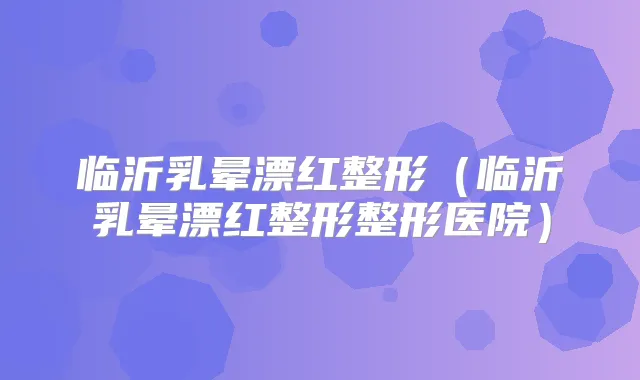 临沂乳晕漂红整形（临沂乳晕漂红整形整形医院）