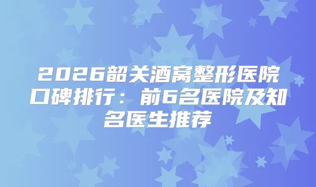 2026韶关酒窝整形医院口碑排行:前6名医院及知名医生推荐