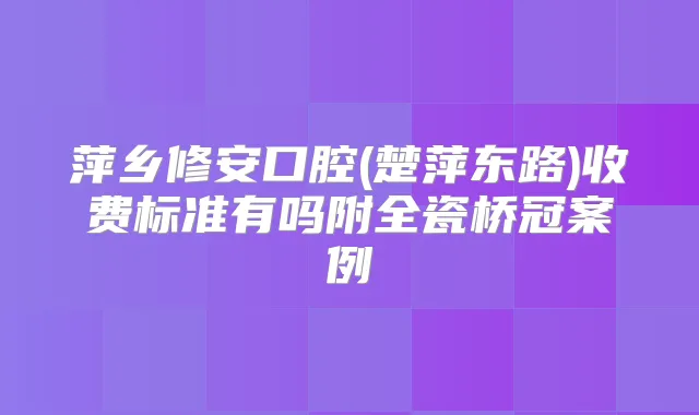 萍乡修安口腔(楚萍东路)收费标准有吗附全瓷桥冠案例