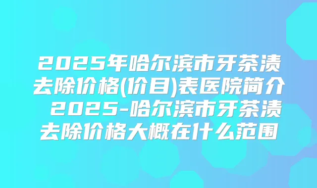 2025年哈尔滨市牙茶渍去除价格(价目)表医院简介 2025-哈尔滨市牙茶渍去除价格大概在什么范围