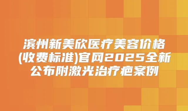 滨州新美欣医疗美容价格(收费标准)官网2025全新公布附激光疤案例