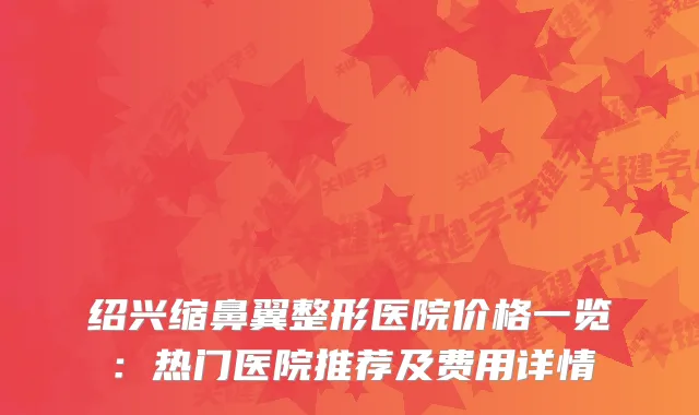 绍兴缩鼻翼整形医院价格一览：热门医院推荐及费用详情